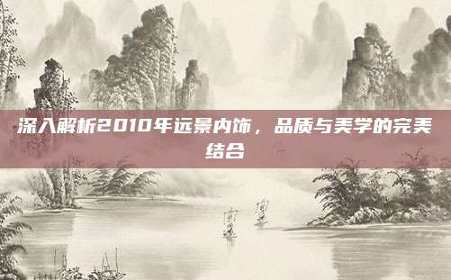 深入解析2010年远景内饰,品质与美学的完美结合