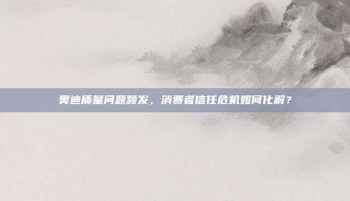 奥迪质量问题频发,消费者信任危机如何化解?