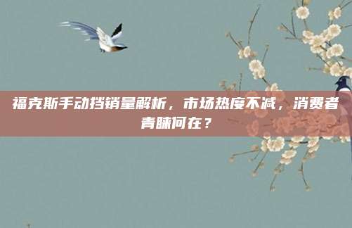 福克斯手动挡销量解析,市场热度不减,消费者青睐何在?