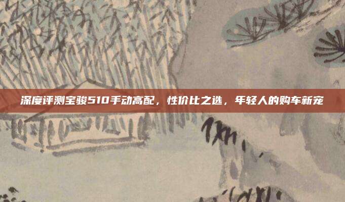 深度评测宝骏510手动高配,性价比之选,年轻人的购车新宠