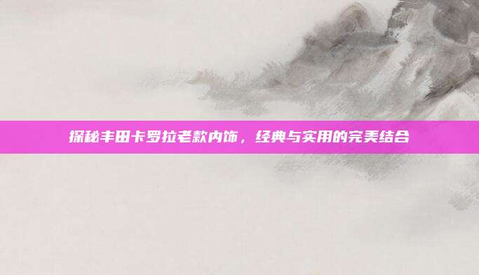 探秘丰田卡罗拉老款内饰,经典与实用的完美结合