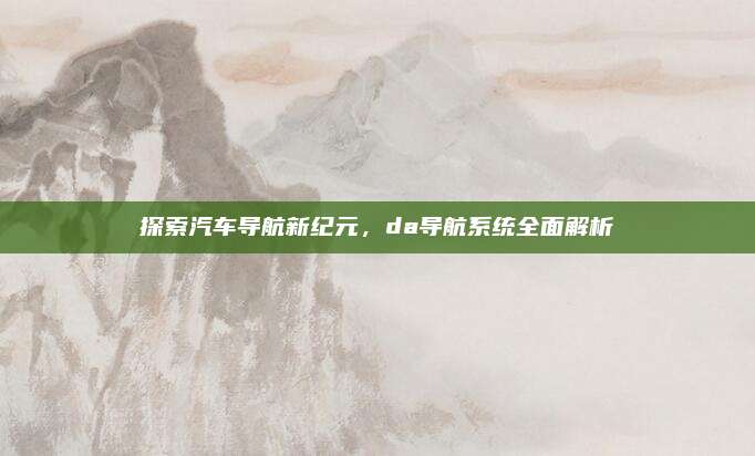 探索汽车导航新纪元,da导航系统全面解析