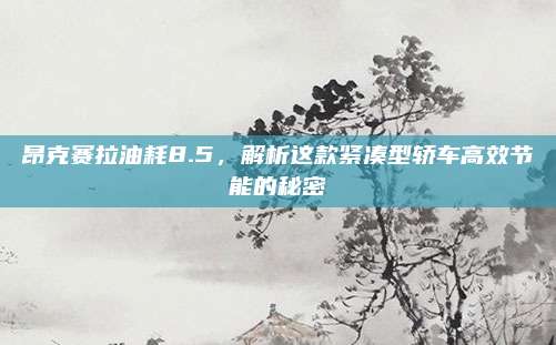 昂克赛拉油耗8.5,解析这款紧凑型轿车高效节能的秘密