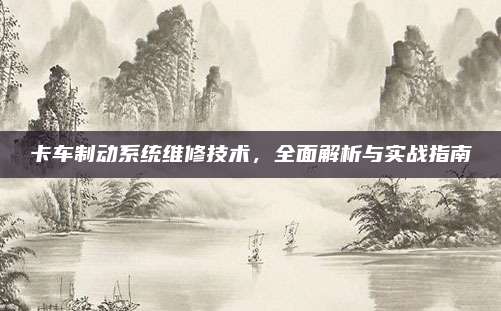 卡车制动系统维修技术,全面解析与实战指南