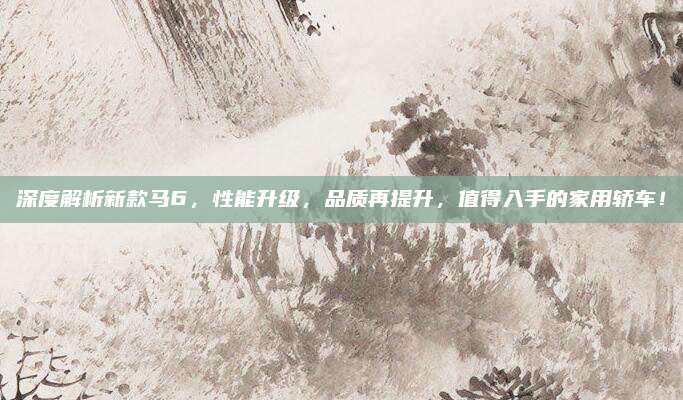深度解析新款马6，性能升级，品质再提升，值得入手的家用轿车！
