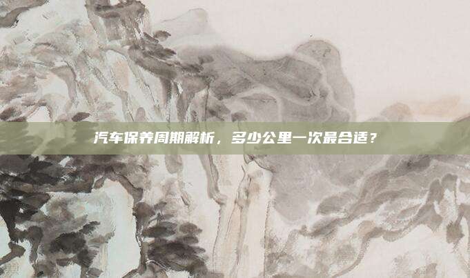 汽车保养周期解析,多少公里一次最合适?