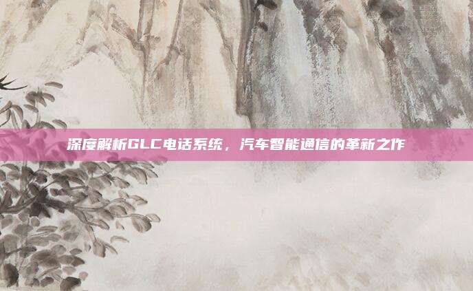 深度解析GLC电话系统，汽车智能通信的革新之作