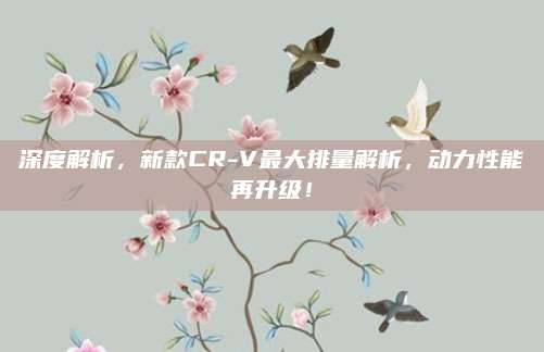 深度解析,新款CR-V最大排量解析,动力性能再升级!