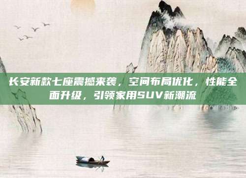 长安新款七座震撼来袭,空间布局优化,性能全面升级,引领家用SUV新潮流