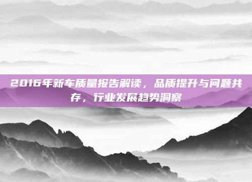 2016年新车质量报告解读,品质提升与问题共存,行业发展趋势洞察