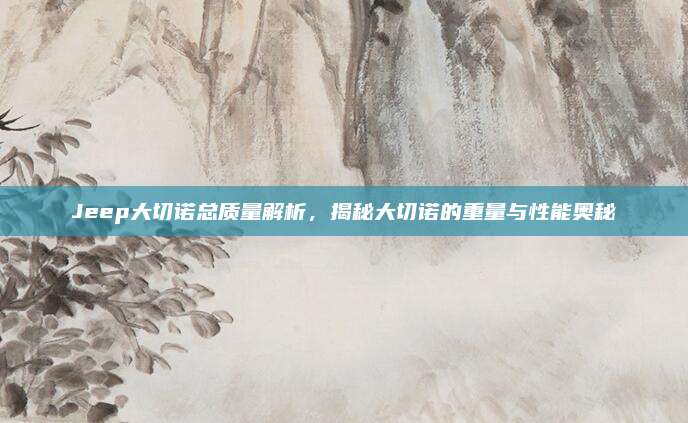 Jeep大切诺总质量解析,揭秘大切诺的重量与性能奥秘