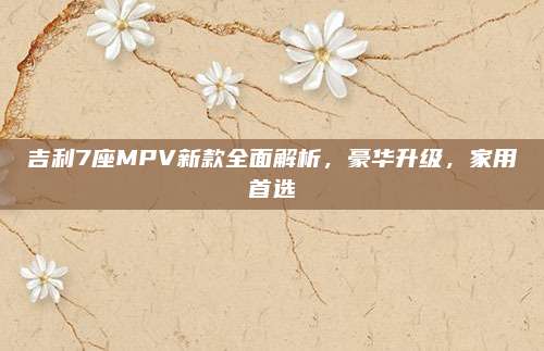 吉利7座MPV新款全面解析，豪华升级，家用首选