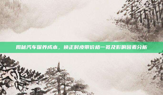 揭秘汽车保养成本,换正时皮带价格一览及影响因素分析