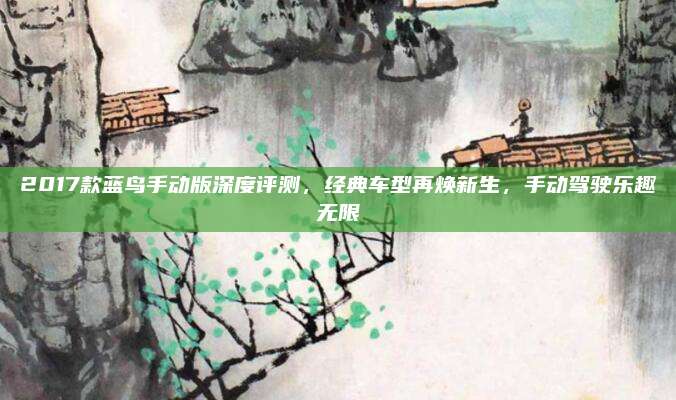 2017款蓝鸟手动版深度评测，经典车型再焕新生，手动驾驶乐趣无限