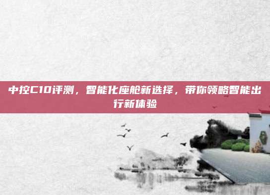 中控C10评测，智能化座舱新选择，带你领略智能出行新体验