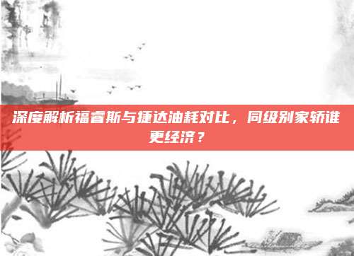 深度解析福睿斯与捷达油耗对比，同级别家轿谁更经济？
