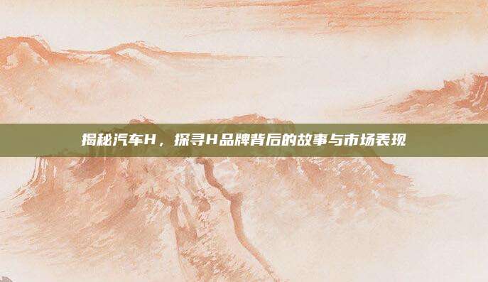 揭秘汽车H,探寻H品牌背后的故事与市场表现