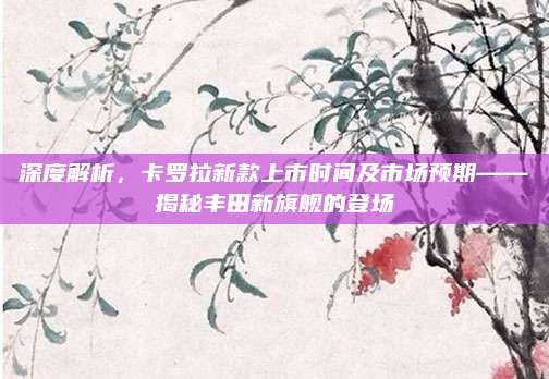 深度解析,卡罗拉新款上市时间及市场预期——揭秘丰田新旗舰的登场
