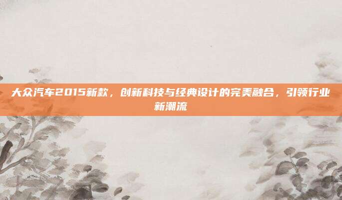 大众汽车2015新款,创新科技与经典设计的完美融合,引领行业新潮流