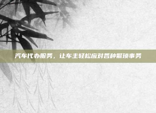 汽车代办服务，让车主轻松应对各种繁琐事务