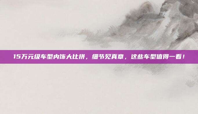 15万元级车型内饰大比拼，细节见真章，这些车型值得一看！
