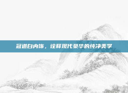 冠道白内饰,诠释现代豪华的纯净美学
