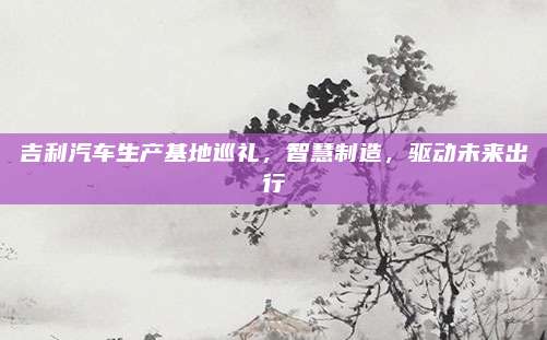 吉利汽车生产基地巡礼，智慧制造，驱动未来出行