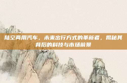 陆空两用汽车,未来出行方式的革新者,揭秘其背后的科技与市场前景