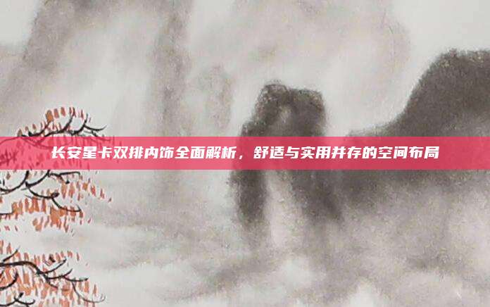 长安星卡双排内饰全面解析,舒适与实用并存的空间布局