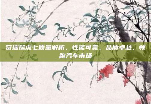 奇瑞瑞虎七质量解析,性能可靠,品质卓越,领跑汽车市场