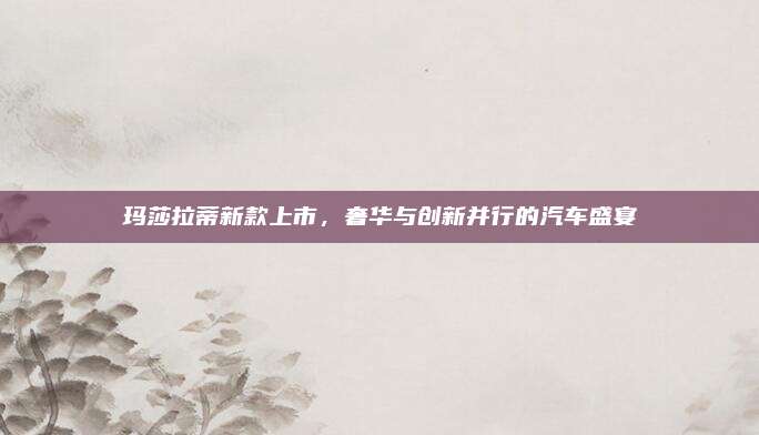 玛莎拉蒂新款上市,奢华与创新并行的汽车盛宴