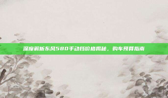 深度解析东风580手动挡价格揭秘,购车预算指南