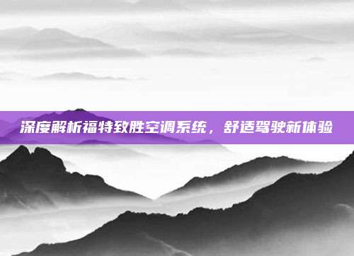 深度解析福特致胜空调系统，舒适驾驶新体验