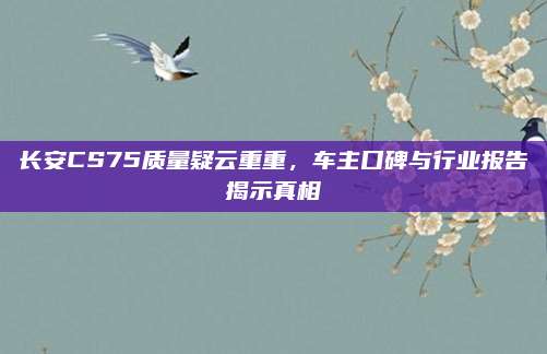 长安CS75质量疑云重重，车主口碑与行业报告揭示真相