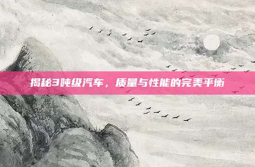 揭秘3吨级汽车，质量与性能的完美平衡