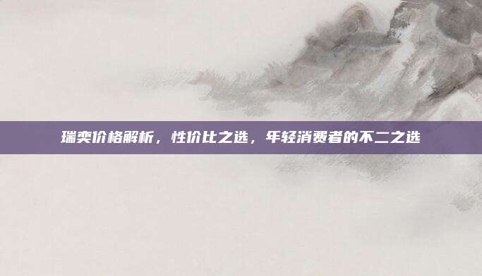 瑞奕价格解析,性价比之选,年轻消费者的不二之选