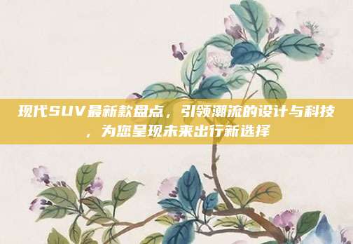 现代SUV最新款盘点，引领潮流的设计与科技，为您呈现未来出行新选择