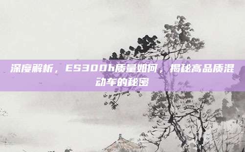深度解析，ES300h质量如何，揭秘高品质混动车的秘密
