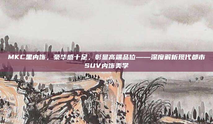MKC黑内饰，豪华感十足，彰显高端品位——深度解析现代都市SUV内饰美学