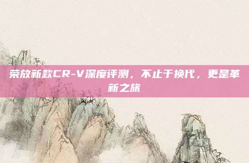 荣放新款CR-V深度评测,不止于换代,更是革新之旅