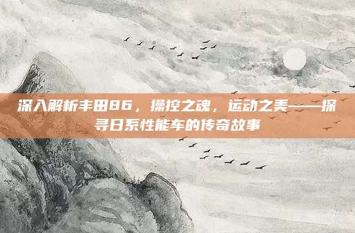 深入解析丰田86，操控之魂，运动之美——探寻日系性能车的传奇故事