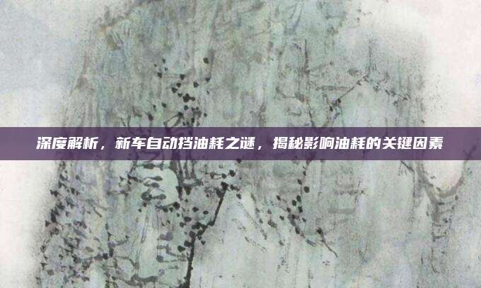 深度解析，新车自动挡油耗之谜，揭秘影响油耗的关键因素