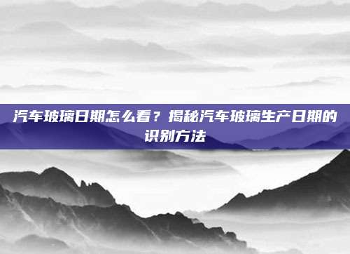 汽车玻璃日期怎么看？揭秘汽车玻璃生产日期的识别方法
