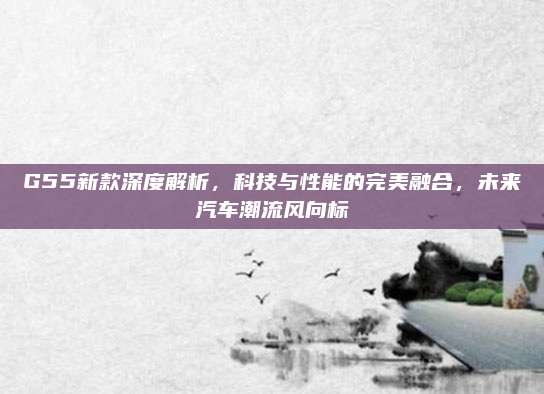 G55新款深度解析,科技与性能的完美融合,未来汽车潮流风向标