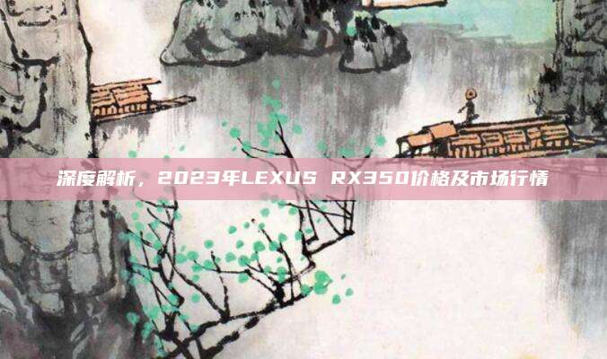 深度解析,2023年LEXUS RX350价格及市场行情