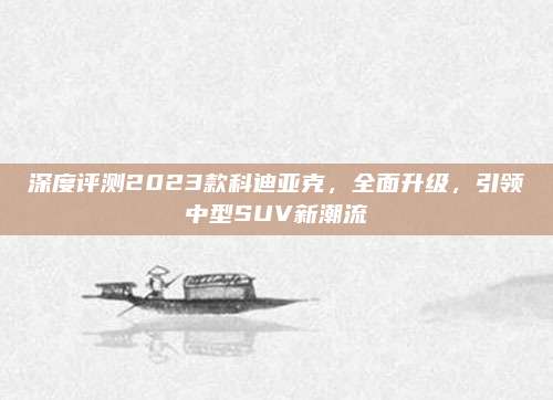 深度评测2023款科迪亚克,全面升级,引领中型SUV新潮流