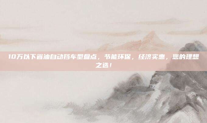 10万以下省油自动挡车型盘点,节能环保,经济实惠,您的理想之选!
