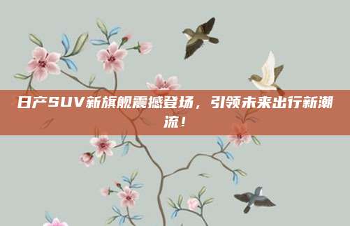 日产SUV新旗舰震撼登场,引领未来出行新潮流!