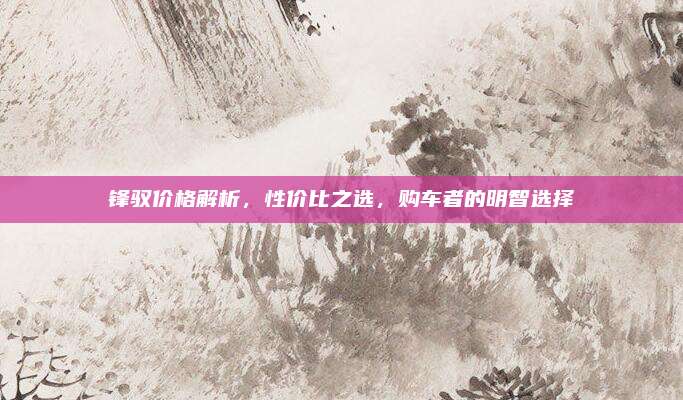 锋驭价格解析，性价比之选，购车者的明智选择