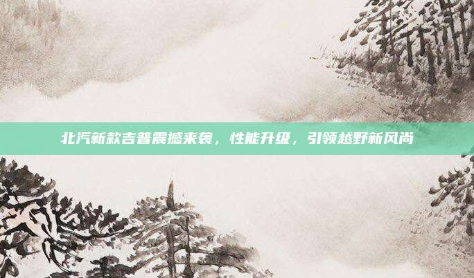 北汽新款吉普震撼来袭，性能升级，引领越野新风尚